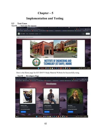 12
Chapter – 5
Implementation and Testing
5.3 Test Cases
Test 01 : Test case for success
Here is the Home page for IET DAVV Study Material Website Its Successfully ruing.
Test 02 : Developers Page
 