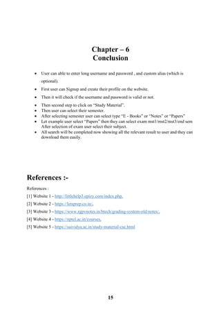 15
Chapter – 6
Conclusion
 User can able to enter long username and password , and custom alias (which is
optional).
 First user can Signup and create their profile on the website.
 Then it will check if the username and password is valid or not.
 Then second step to click on “Study Material”.
 Then user can select their semester.
 After selecting semester user can select type “E - Books” or “Notes” or “Papers”
 Let example user select “Papers” then they can select exam mst1/mst2/mst3/end sem
After selection of exam user select their subject.
 All search will be completed now showing all the relevant result to user and they can
download them easily.
References :-
References :
[1] Website 1 - http://littlehelp3.epizy.com/index.php,
[2] Website 2 - https://letsprep.co.in/,
[3] Website 3 - https://www.rgpvnotes.in/btech/grading-system-old/notes/,
[4] Website 4 - https://nptel.ac.in/courses,
[5] Website 5 - https://saividya.ac.in/study-material-cse.html
 