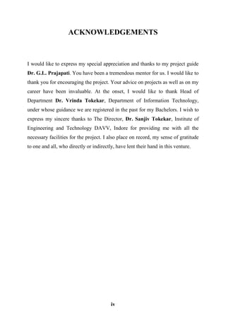 iv
ACKNOWLEDGEMENTS
I would like to express my special appreciation and thanks to my project guide
Dr. G.L. Prajapati. You have been a tremendous mentor for us. I would like to
thank you for encouraging the project. Your advice on projects as well as on my
career have been invaluable. At the onset, I would like to thank Head of
Department Dr. Vrinda Tokekar, Department of Information Technology,
under whose guidance we are registered in the past for my Bachelors. I wish to
express my sincere thanks to The Director, Dr. Sanjiv Tokekar, Institute of
Engineering and Technology DAVV, Indore for providing me with all the
necessary facilities for the project. I also place on record, my sense of gratitude
to one and all, who directly or indirectly, have lent their hand in this venture.
 