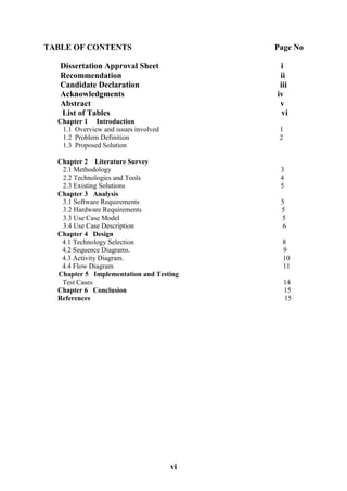 vi
TABLE OF CONTENTS Page No
Dissertation Approval Sheet i
Recommendation ii
Candidate Declaration iii
Acknowledgments iv
Abstract v
List of Tables vi
Chapter 1 Introduction
1.1 Overview and issues involved 1
1.2 Problem Definition 2
1.3 Proposed Solution
Chapter 2 Literature Survey
2.1 Methodology 3
2.2 Technologies and Tools 4
2.3 Existing Solutions 5
Chapter 3 Analysis
3.1 Software Requirements 5
3.2 Hardware Requirements 5
3.3 Use Case Model 5
3.4 Use Case Description 6
Chapter 4 Design
4.1 Technology Selection 8
4.2 Sequence Diagrams. 9
4.3 Activity Diagram. 10
4.4 Flow Diagram 11
Chapter 5 Implementation and Testing
Test Cases 14
Chapter 6 Conclusion 15
References 15
 