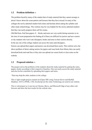 2
1.2 Problem definition :-
The problem faced by many of the student that of study material that they cannot arrange or
doesn’t know about the exam pattern and lectures that they have missed. In many of the
colleges the newly admitted student feels alone and hesitate about asking the syllabus and
other study related things. This website may be very helpful for the newly admitted students
that they can easily prepares them self for exams.
Old Mid Sem, End Sem papers, E – Books and notes are very useful during semester or on
the time of exam preparation but finding all of these are difficult for juniors and new comers
or shy students who won’t ask old papers, books and notes to their seniors directly.
In the any one of the college student can access the notes and old papers..
Seniors can upload their papers and juniors can download them easily. This website solve the
above problem of direct asking seniors for papers and issue book from library then can easily
download book and read free or they also can upload our course book or class notes on the
website.
1.3 Proposed solution :-
The project solves the problems of the students about the study material by getting the notes,
papers, books according to their respective branches. One can easily access the study material
and also his/her contribute by uploading their papers and notes.
That may help the other students in the college.
This is light weight project created on Eclipse IDE using Tomcat Server and MySQL
Database. JAVA, HTML, CSS, JavaScript are the some Technology are used in our website.
This is web project so it can run on Chrome, Brave, and Microsoft Edge of any other web
browser and show the best results for the website sites.
 