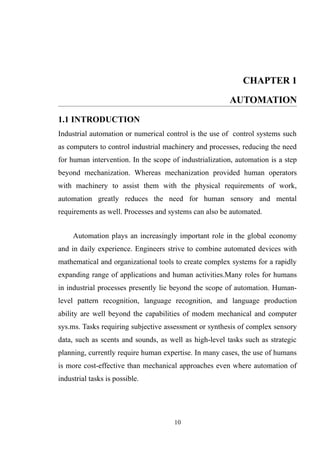 CHAPTER 1
AUTOMATION
1.1 INTRODUCTION
Industrial automation or numerical control is the use of control systems such
as computers to control industrial machinery and processes, reducing the need
for human intervention. In the scope of industrialization, automation is a step
beyond mechanization. Whereas mechanization provided human operators
with machinery to assist them with the physical requirements of work,
automation greatly reduces the need for human sensory and mental
requirements as well. Processes and systems can also be automated.
Automation plays an increasingly important role in the global economy
and in daily experience. Engineers strive to combine automated devices with
mathematical and organizational tools to create complex systems for a rapidly
expanding range of applications and human activities.Many roles for humans
in industrial processes presently lie beyond the scope of automation. Human-
level pattern recognition, language recognition, and language production
ability are well beyond the capabilities of modem mechanical and computer
sys.ms. Tasks requiring subjective assessment or synthesis of complex sensory
data, such as scents and sounds, as well as high-level tasks such as strategic
planning, currently require human expertise. In many cases, the use of humans
is more cost-effective than mechanical approaches even where automation of
industrial tasks is possible.
10
 