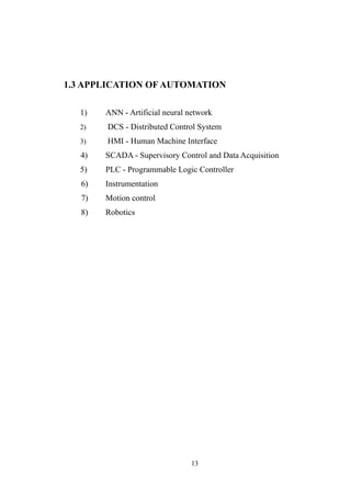 1.3 APPLICATION OF AUTOMATION
1) ANN - Artificial neural network
2) DCS - Distributed Control System
3) HMI - Human Machine Interface
4) SCADA - Supervisory Control and Data Acquisition
5) PLC - Programmable Logic Controller
6) Instrumentation
7) Motion control
8) Robotics
13
 