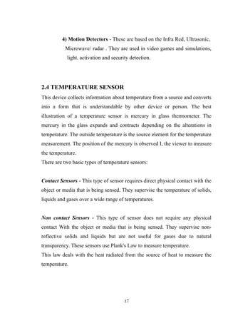 4) Motion Detectors - These are based on the Infra Red, Ultrasonic,
Microwave/ radar . They are used in video games and simulations,
light. activation and security detection.
2.4 TEMPERATURE SENSOR
This device collects information about temperature from a source and converts
into a form that is understandable by other device or person. The best
illustration of a temperature sensor is mercury in glass thermometer. The
mercury in the glass expands and contracts depending on the alterations in
temperature. The outside temperature is the source element for the temperature
measurement. The position of the mercury is observed I, the viewer to measure
the temperature.
There are two basic types of temperature sensors:
Contact Sensors - This type of sensor requires direct physical contact with the
object or media that is being sensed. They supervise the temperature of solids,
liquids and gases over a wide range of temperatures.
Non contact Sensors - This type of sensor does not require any physical
contact With the object or media that is being sensed. They supervise non-
reflective solids and liquids but are not useful for gases due to natural
transparency. These sensors use Plank's Law to measure temperature.
This law deals with the heat radiated from the source of heat to measure the
temperature.
17
 