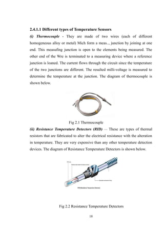 2.4.1.1 Different types of Temperature Sensors
(i) Thermocouple - They are made of two wires (each of different
homogeneous alloy or metal) Mich form a meas.., junction by joining at one
end. This measufing junction is open to the elements being measured. The
other end of the Wre is terminated to a measuring device where a reference
junction is loaned. The current flows through the circuit since the temperature
of the two junctions are different. The resulted milli-voltage is measured to
determine the temperature at the junction. The diagram of thermocouple is
shown below.
Fig 2.1 Thermocouple
(ii) Resistance Temperature Detectors (RID) — These are types of thermal
resistors that are fabricated to alter the electrical resistance with the alteration
in temperature. They are very expensive than any other temperature detection
devices. The diagram of Resistance Temperature Detectors is shown below.
Fig 2.2 Resistance Temperature Detectors
18
 
