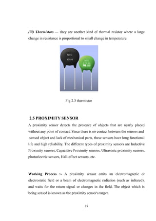 (iii) Thermistors — They are another kind of thermal resistor where a large
change in resistance is proportional to small change in temperature.
Fig 2.3 thermistor
2.5 PROXIMITY SENSOR
A proximity sensor detects the presence of objects that are nearly placed
without any point of contact. Since there is no contact between the sensors and
sensed object and lack of mechanical parts, these sensors have long functional
life and high reliability. The different types of proximity sensors are Inductive
Proximity sensors, Capacitive Proximity sensors, Ultrasonic proximity sensors,
photoelectric sensors, Hall-effect sensors, etc.
Working Process :- A proximity sensor emits an electromagnetic or
electrostatic field or a beam of electromagnetic radiation (such as infrared),
and waits for the return signal or changes in the field. The object which is
being sensed is known as the proximity sensor's target.
19
 
