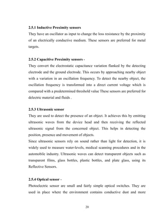 2.5.1 Inductive Proximity sensors
They have an oscillator as input to change the loss resistance by the proximity
of an electrically conductive medium. These sensors are preferred for metal
targets.
2.5.2 Capacitive Proximity sensors -
They convert the electrostatic capacitance variation flanked by the detecting
electrode and the ground electrode. This occurs by approaching nearby object
with a variation in an oscillation frequency. To detect the nearby object, the
oscillation frequency is transformed into a direct current voltage which is
compared with a predetermined threshold value These sensors are preferred for
delectric material and fluids .
2.5.3 Ultrasonic sensor
They are used to detect the presence of an object. It achieves this by emitting
ultrasonic waves from the device head and then receiving the reflected
ultrasonic signal from the concerned object. This helps in detecting the
position, presence and movement of objects.
Since ultrasonic sensors rely on sound rather than light for detection, it is
widely used to measure water-levels, medical scanning procedures and in the
automobile industry. Ultrasonic waves can detect transparent objects such as
transparent films, glass bottles, plastic bottles, and plate glass, using its
Reflective Sensors.
2.5.4 Optical sensor -
Photoelectric sensor are small and fairly simple optical switches. They are
used in place where the environment contains conductive dust and more
20
 