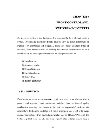 CHAPTER 3
FRONT CONTROLAND
SWITCHING CONCEPTS
An electrical switch is any device used to interrupt the flow of electrons in a
circuit. Switches are essentially binary devices: they are either completely on
(“close”) or completely off (“open”), There are many different types of
switches, front panel controls are nothing but different devices installed on a
machine/control panel/operation console for the operator such as
1) Push buttons
2) Selector switches
3) Rocker Switches
4) Indication Lamps
5) Rotary/Cam
6) Hooters & Buzzer
3.1 PUSH BUTTON
Push button switches are two-posit■to devices actuated with a button that is
pressed and released. Most pushbutton switches have an internal sprIng
mechanism returning the button to its out, or unpressed," position, for
momentary. Pushbutton switches will latch alternately on or off with every
push of the button. Other pushbutton switches stay in 'Brhs.d," Poet . nth the
button is pulled back out. Ohs last type of pushbutton witches usually have a
23
 