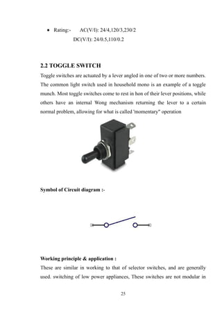 • Rating:- AC(V/I): 24/4,120/3,230/2
DC(V/I): 24/0.5,110/0.2
2.2 TOGGLE SWITCH
Toggle switches are actuated by a lever angled in one of two or more numbers.
The common light switch used in household mono is an example of a toggle
munch. Most toggle switches come to rest in hon of their lever positions, while
others have an internal Wong mechanism returning the lever to a certain
normal problem, allowing for what is called 'momentary" operation
Symbol of Circuit diagram :-
Working principle & application :
These are similar in working to that of selector switches, and are generally
used. switching of low power appliances, These switches are not modular in
25
 