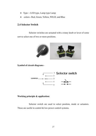 • Type :- LED type, Lamp type Lamp
• colors:- Red, Green, Yellow, WILD, and Blue
2.4 Selector Switch
Selector switches are actuated with a rotary knob or lever of some
sort to select one of two or more positions.
Symbol of circuit diagram:-
Working principle & application:
Selector switch are used to select position, mode or actuators.
These are useful in control & low power control systems.
27
 