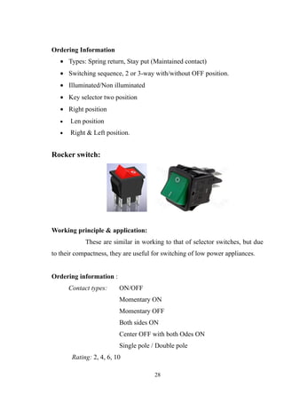 Ordering Information
• Types: Spring return, Stay put (Maintained contact)
• Switching sequence, 2 or 3-way with/without OFF position.
• Illuminated/Non illuminated
• Key selector two position
• Right position
• Len position
• Right & Left position.
Rocker switch:
Working principle & application:
These are similar in working to that of selector switches, but due
to their compactness, they are useful for switching of low power appliances.
Ordering information :
Contact types: ON/OFF
Momentary ON
Momentary OFF
Both sides ON
Center OFF with both Odes ON
Single pole / Double pole
Rating: 2, 4, 6, 10
28
 