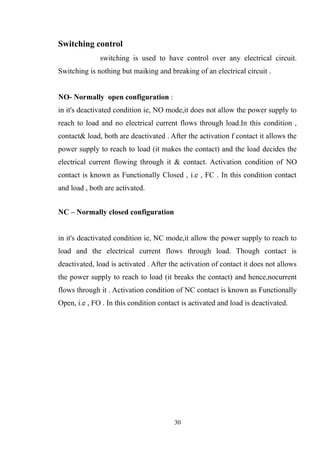 Switching control
switching is used to have control over any electrical circuit.
Switching is nothing but maiking and breaking of an electrical circuit .
NO- Normally open configuration :
in it's deactivated condition ie, NO mode,it does not allow the power supply to
reach to load and no electrical current flows through load.In this condition ,
contact& load, both are deactivated . After the activation f contact it allows the
power supply to reach to load (it makes the contact) and the load decides the
electrical current flowing through it & contact. Activation condition of NO
contact is known as Functionally Closed , i.e , FC . In this condition contact
and load , both are activated.
NC – Normally closed configuration
in it's deactivated condition ie, NC mode,it allow the power supply to reach to
load and the electrical current flows through load. Though contact is
deactivated, load is activated . After the activation of contact it does not allows
the power supply to reach to load (it breaks the contact) and hence,nocurrent
flows through it . Activation condition of NC contact is known as Functionally
Open, i.e , FO . In this condition contact is activated and load is deactivated.
30
 