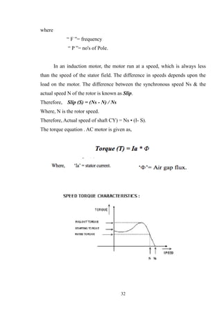where
“ F ”= frequency
“ P ”= no's of Pole.
In an induction motor, the motor run at a speed, which is always less
than the speed of the stator field. The difference in speeds depends upon the
load on the motor. The difference between the synchronous speed Ns & the
actual speed N of the rotor is known as Slip.
Therefore, Slip (S) = (Ns - N) / Ns
Where, N is the rotor speed.
Therefore, Actual speed of shaft CY) = Ns • (I- S).
The torque equation . AC motor is given as,
32
 