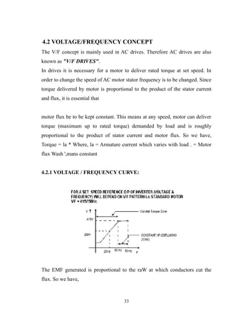 4.2 VOLTAGE/FREQUENCY CONCEPT
The V/F concept is mainly used in AC drives. Therefore AC drives are also
known as "V/F DRIVES".
In drives it is necessary for a motor to deliver rated torque at set speed. In
order to change the speed of AC motor stator frequency is to be changed. Since
torque delivered by motor is proportional to the product of the stator current
and flux, it is essential that
motor flux be to be kept constant. This means at any speed, motor can deliver
torque (maximum up to rated torque) demanded by load and is roughly
proportional to the product of stator current and motor flux. So we have,
Torque = la * Where, la = Armature current which varies with load . = Motor
flux Wash ',mans constant
4.2.1 VOLTAGE / FREQUENCY CURVE:
The EMF generated is proportional to the raW at which conductors cut the
flux. So we have,
33
 