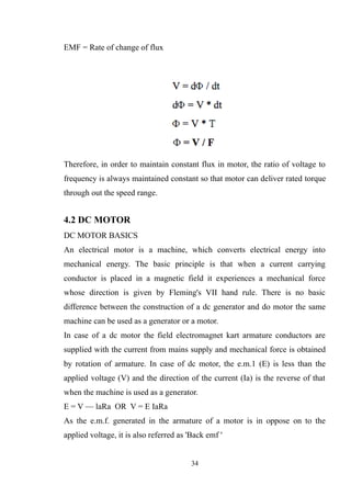 EMF = Rate of change of flux
Therefore, in order to maintain constant flux in motor, the ratio of voltage to
frequency is always maintained constant so that motor can deliver rated torque
through out the speed range.
4.2 DC MOTOR
DC MOTOR BASICS
An electrical motor is a machine, which converts electrical energy into
mechanical energy. The basic principle is that when a current carrying
conductor is placed in a magnetic field it experiences a mechanical force
whose direction is given by Fleming's VII hand rule. There is no basic
difference between the construction of a dc generator and do motor the same
machine can be used as a generator or a motor.
In case of a dc motor the field electromagnet kart armature conductors are
supplied with the current from mains supply and mechanical force is obtained
by rotation of armature. In case of dc motor, the e.m.1 (E) is less than the
applied voltage (V) and the direction of the current (Ia) is the reverse of that
when the machine is used as a generator.
E = V — laRa OR V = E IaRa
As the e.m.f. generated in the armature of a motor is in oppose on to the
applied voltage, it is also referred as 'Back emf '
34
 