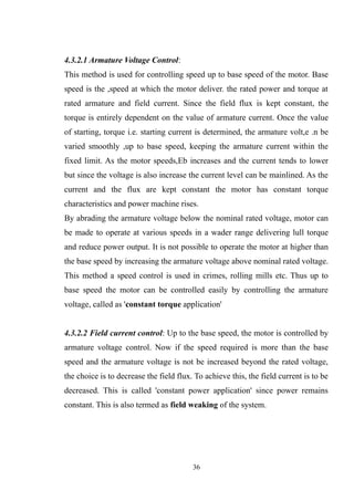 4.3.2.1 Armature Voltage Control:
This method is used for controlling speed up to base speed of the motor. Base
speed is the ,speed at which the motor deliver. the rated power and torque at
rated armature and field current. Since the field flux is kept constant, the
torque is entirely dependent on the value of armature current. Once the value
of starting, torque i.e. starting current is determined, the armature volt,e .n be
varied smoothly ,up to base speed, keeping the armature current within the
fixed limit. As the motor speeds,Eb increases and the current tends to lower
but since the voltage is also increase the current level can be mainlined. As the
current and the flux are kept constant the motor has constant torque
characteristics and power machine rises.
By abrading the armature voltage below the nominal rated voltage, motor can
be made to operate at various speeds in a wader range delivering lull torque
and reduce power output. It is not possible to operate the motor at higher than
the base speed by increasing the armature voltage above nominal rated voltage.
This method a speed control is used in crimes, rolling mills etc. Thus up to
base speed the motor can be controlled easily by controlling the armature
voltage, called as 'constant torque application'
4.3.2.2 Field current control: Up to the base speed, the motor is controlled by
armature voltage control. Now if the speed required is more than the base
speed and the armature voltage is not be increased beyond the rated voltage,
the choice is to decrease the field flux. To achieve this, the field current is to be
decreased. This is called 'constant power application' since power remains
constant. This is also termed as field weaking of the system.
36
 
