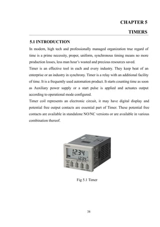 CHAPTER 5
TIMERS
5.1 INTRODUCTION
In modern, high tech and professionally managed organization true regard of
time is a prime necessity, proper, uniform, synchronous timing means no more
production losses, less man hour’s wasted and precious resources saved.
Timer is an effective tool in each and every industry. They keep beat of an
enterprise or an industry in synchrony. Timer is a relay with an additional facility
of time. It is a frequently used automation product. It starts counting time as soon
as Auxiliary power supply or a start pulse is applied and actuates output
according to operational mode configured.
Timer coil represents an electronic circuit, it may have digital display and
potential free output contacts are essential part of Timer. These potential free
contacts are available in standalone NO/NC versions or are available in various
combination thereof.
Fig 5.1 Timer
38
 