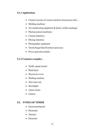 5.1.1 Applications
• Control circuitry of various machines & processes like…
• Molding machines
• Air-conditioning equipment & plants, chillier packages
• Pharmaceutical machinery
• Cement industries
• Mixing industries
• Photographic equipment
• Textile/Sugar/Steel/Fertilizer processes
• Power generation plants
5.1.2 Common examples -
• Traffic signal control
• Hand dryer
• Microwave oven
• Washing machine
• Television sets
• Streetlights
• Alarm clocks
• Camera
5.2 TYPES OF TIMER
• Electromechanical
• Pneumatic
• Thermal
• Electronic
39
 