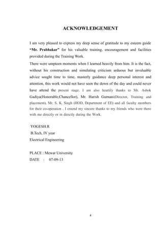 ACKNOWLEDGEMENT
I am very pleased to express my deep sense of gratitude to my esteem guide
“Mr. Prabhakar” for his valuable training, encouragement and facilities
provided during the Training Work.
There were umpteen moments when I learned heavily from him. It is the fact,
without his construction and simulating criticism arduous but invaluable
advice sought time to time, masterly guidance deep personal interest and
attention, this work would not have seen the down of the day and could never
have attend the present stage. I am also heartily thanks to Mr. Ashok
Gadiya(Honorable,Chancellor), Mr. Harish Gurnani(Director, Training and
placement), Mr. S. K. Singh (HOD, Department of EE) and all faculty members
for their co-operation . I extend my sincere thanks to my friends who were there
with me directly or in directly during the Work.
YOGESH.R
B.Tech, IV year
Electrical Engineering
PLACE : Mewar University
DATE : 07-09-13
4
 