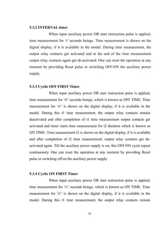 5.3.2 INTERNAL timer
When input auxiliary power OR start instruction pulse is applied,
time measurement for ‘t’ seconds beings. Time measurement is shown on the
digital display, if it is available in the model. During time measurement, the
output relay contacts get activated and at the end of the time measurement
output relay contacts again get de-activated. One can reset the operation at any
moment by providing Reset pulse or switching OFF/ON the auxiliary power
supply.
5.3.3 Cyclic OFF FIRST Timer
When input auxiliary power OR start instruction pulse is applied,
time measurement for ‘t1’ seconds beings, which is known as OFF TIME. Time
measurement for ‘t1’ is shown on the digital display, if it is available in the
model. During this t1 time measurement, the output relay contacts remain
deactivated and after completion of t1 time measurement output contacts get
activated and timer starts time measurement for t2 duration which is known as
ON TIME. Time measurement t2 is shown on the digital display, if it is available
and after completion of t2 time measurement, output relay contacts get de-
activated again. Till the auxiliary power supply is on, this OFF/ON cycle repeat
continuously. One can reset the operation at any moment by providing Reset
pulse or switching off/on the auxiliary power supply
5.3.4 Cyclic ON FIRST Timer
When input auxiliary power OR start instruction pulse is applied,
time measurement for ‘t1’ seconds beings, which is known as ON TIME. Time
measurement for ‘t1’ is shown on the digital display, if it is available in the
model. During this t1 time measurement, the output relay contacts remain
41
 