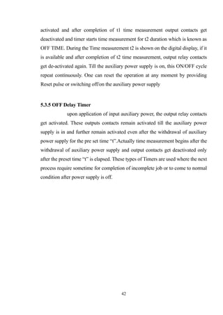 activated and after completion of t1 time measurement output contacts get
deactivated and timer starts time measurement for t2 duration which is known as
OFF TIME. During the Time measurement t2 is shown on the digital display, if it
is available and after completion of t2 time measurement, output relay contacts
get de-activated again. Till the auxiliary power supply is on, this ON/OFF cycle
repeat continuously. One can reset the operation at any moment by providing
Reset pulse or switching off/on the auxiliary power supply
5.3.5 OFF Delay Timer
upon application of input auxiliary power, the output relay contacts
get activated. These outputs contacts remain activated till the auxiliary power
supply is in and further remain activated even after the withdrawal of auxiliary
power supply for the pre set time “t”.Actually time measurement begins after the
withdrawal of auxiliary power supply and output contacts get deactivated only
after the preset time “t” is elapsed. These types of Timers are used where the next
process require sometime for completion of incomplete job or to come to normal
condition after power supply is off.
42
 