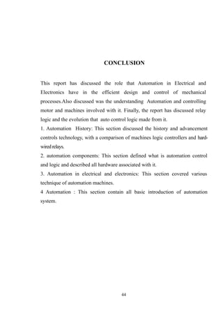 CONCLUSION
This report has discussed the role that Automation in Electrical and
Electronics have in the efficient design and control of mechanical
processes.Also discussed was the understanding Automation and controlling
motor and machines involved with it. Finally, the report has discussed relay
logic and the evolution that auto control logic made from it.
1. Automation History: This section discussed the history and advancement
controls technology, with a comparison of machines logic controllers and hard-
wiredrelays.
2. automation components: This section defined what is automation control
and logic and described all hardware associated with it.
3. Automation in electrical and electronics: This section covered various
technique of automation machines.
4 Automation : This section contain all basic introduction of automation
system.
44
 