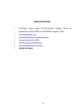 BIBLIOGRAPHY
1. G.B.Gupta, Rajeev gupta, SCADA Security Strategy, Theory &
performance of ELECTRICAL MACHINES, August 8, 2001
2. www.automationnews.com
3. www.princetonindiana.com/wasetewater/Pages
4. www.ref.web.cern.ch/ref/CERN
5. www.sss-mag.com/automation.html
6. www.automation.comwww.scrib.com
7. IDEMI MUMBAI
45
 