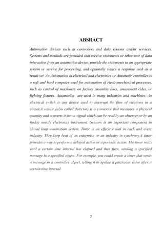 ABSRACT
Automation devices such as controllers and data systems and/or services.
Systems and methods are provided that receive statements or other unit of data
interaction from an automation device, provide the statements to an appropriate
system or service for processing, and optionally return a response such as a
result set. An Automation in electrical and electronics or Automatic controller is
a soft and hard computer used for automation of electromechanical processes,
such as control of machinery on factory assembly lines, amusement rides, or
lighting fixtures. Automation are used in many industries and machines. An
electrical switch is any device used to interrupt the flow of electrons in a
circuit.A sensor (also called detector) is a converter that measures a physical
quantity and converts it into a signal which can be read by an observer or by an
(today mostly electronic) instrument. Sensors is an important component in
closed loop automation system. Timer is an effective tool in each and every
industry. They keep beat of an enterprise or an industry in synchrony.A timer
provides a way to perform a delayed action or a periodic action. The timer waits
until a certain time interval has elapsed and then fires, sending a specified
message to a specified object. For example, you could create a timer that sends
a message to a controller object, telling it to update a particular value after a
certain time interval.
5
 