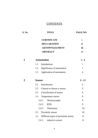 CONTENTS
S. No TITLE PAGE.NO
CERTIFICATE i
DECLARATION ii
AKNOWNLEGMENT iii
ABSTRACT iv
1 Automation 1 - 4
1.1 Introduction 1
1.2 Significance of automation 1
1.3 Application of automation 4
2 Sensor 5 - 13
2.1 Introduction 5
2.2 Criteria to choose a sensor 5
2.3 Classification of sensor 6
2.4 Temperature sensor 8
2.4.1. Thermocouple 9
2.4.2. RTD 9
2.4.3. Thermistor 10
2.5 Proximity sensor 10
2.6 Different types of proximity sensor 11
2.6.1. inductive sensor 11
6
 