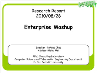 Research Report
               2010/08/28

       Enterprise Mashup


                 Speaker : kokang Chao
                  Advisor :Hsing Mei

              Web Computing Laboratory
Computer Science and Information Engineering Department
               Fu Jen Catholic University
 