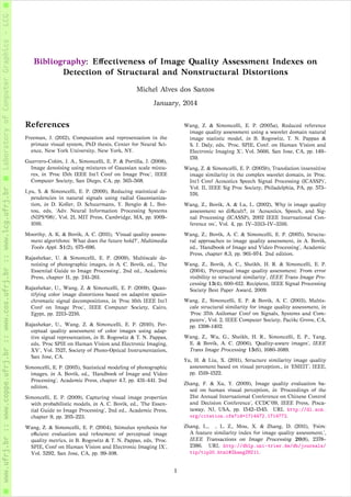 Bibliography: Eﬀectiveness of Image Quality Assessment Indexes on
Detection of Structural and Nonstructural Distortions
Michel Alves dos Santos
January, 2014
References
Freeman, J. (2012), Computation and representation in the
primate visual system, PhD thesis, Center for Neural Sci-
ence, New York University, New York, NY.
Guerrero-Colón, J. A., Simoncelli, E. P. & Portilla, J. (2008),
Image denoising using mixtures of Gaussian scale mixtu-
res, in ‘Proc 15th IEEE Int’l Conf on Image Proc’, IEEE
Computer Society, San Diego, CA, pp. 565–568.
Lyu, S. & Simoncelli, E. P. (2009), Reducing statistical de-
pendencies in natural signals using radial Gaussianiza-
tion, in D. Koller, D. Schuurmans, Y. Bengio & L. Bot-
tou, eds, ‘Adv. Neural Information Processing Systems
(NIPS*08)’, Vol. 21, MIT Press, Cambridge, MA, pp. 1009–
1016.
Moorthy, A. K. & Bovik, A. C. (2011), ‘Visual quality assess-
ment algorithms: What does the future hold?’, Multimedia
Tools Appl. 51(2), 675–696.
Rajashekar, U. & Simoncelli, E. P. (2009), Multiscale de-
noising of photographic images, in A. C. Bovik, ed., ‘The
Essential Guide to Image Processing’, 2nd ed., Academic
Press, chapter 11, pp. 241–261.
Rajashekar, U., Wang, Z. & Simoncelli, E. P. (2009), Quan-
tifying color image distortions based on adaptive spatio-
chromatic signal decompositions, in ‘Proc 16th IEEE Int’l
Conf on Image Proc’, IEEE Computer Society, Cairo,
Egypt, pp. 2213–2216.
Rajashekar, U., Wang, Z. & Simoncelli, E. P. (2010), Per-
ceptual quality assessment of color images using adap-
tive signal representation, in B. Rogowitz & T. N. Pappas,
eds, ‘Proc SPIE on Human Vision and Electronic Imaging,
XV’, Vol. 7527, Society of Photo-Optical Instrumentation,
San Jose, CA.
Simoncelli, E. P. (2005), Statistical modeling of photographic
images, in A. Bovik, ed., ‘Handbook of Image and Video
Processing’, Academic Press, chapter 4.7, pp. 431–441. 2nd
edition.
Simoncelli, E. P. (2009), Capturing visual image properties
with probabilistic models, in A. C. Bovik, ed., ‘The Essen-
tial Guide to Image Processing’, 2nd ed., Academic Press,
chapter 9, pp. 205–223.
Wang, Z. & Simoncelli, E. P. (2004), Stimulus synthesis for
eﬃcient evaluation and reﬁnement of perceptual image
quality metrics, in B. Rogowitz & T. N. Pappas, eds, ‘Proc.
SPIE, Conf on Human Vision and Electronic Imaging IX’,
Vol. 5292, San Jose, CA, pp. 99–108.
Wang, Z. & Simoncelli, E. P. (2005a), Reduced reference
image quality assessment using a wavelet domain natural
image statistic model, in B. Rogowitz, T. N. Pappas &
S. J. Daly, eds, ‘Proc. SPIE, Conf. on Human Vision and
Electronic Imaging X’, Vol. 5666, San Jose, CA, pp. 149–
159.
Wang, Z. & Simoncelli, E. P. (2005b), Translation insensitive
image similarity in the complex wavelet domain, in ‘Proc.
Int’l Conf Acoustics Speech Signal Processing (ICASSP)’,
Vol. II, IEEE Sig Proc Society, Philadelphia, PA, pp. 573–
576.
Wang, Z., Bovik, A. & Lu, L. (2002), Why is image quality
assessment so diﬃcult?, in ‘Acoustics, Speech, and Sig-
nal Processing (ICASSP), 2002 IEEE International Con-
ference on’, Vol. 4, pp. IV–3313–IV–3316.
Wang, Z., Bovik, A. C. & Simoncelli, E. P. (2005), Structu-
ral approaches to image quality assessment, in A. Bovik,
ed., ‘Handbook of Image and Video Processing’, Academic
Press, chapter 8.3, pp. 961–974. 2nd edition.
Wang, Z., Bovik, A. C., Sheikh, H. R. & Simoncelli, E. P.
(2004), ‘Perceptual image quality assessment: From error
visibility to structural similarity’, IEEE Trans Image Pro-
cessing 13(4), 600–612. Recipient, IEEE Signal Processing
Society Best Paper Award, 2009.
Wang, Z., Simoncelli, E. P. & Bovik, A. C. (2003), Multis-
cale structural similarity for image quality assessment, in
‘Proc 37th Asilomar Conf on Signals, Systems and Com-
puters’, Vol. 2, IEEE Computer Society, Paciﬁc Grove, CA,
pp. 1398–1402.
Wang, Z., Wu, G., Sheikh, H. R., Simoncelli, E. P., Yang,
E. & Bovik, A. C. (2006), ‘Quality-aware images’, IEEE
Trans Image Processing 15(6), 1680–1689.
Yu, H. & Liu, X. (2011), Structure similarity image quality
assessment based on visual perception., in ‘EMEIT’, IEEE,
pp. 1519–1522.
Zhang, F. & Xu, Y. (2009), Image quality evaluation ba-
sed on human visual perception, in ‘Proceedings of the
21st Annual International Conference on Chinese Control
and Decision Conference’, CCDC’09, IEEE Press, Pisca-
taway, NJ, USA, pp. 1542–1545. URL http://dl.acm.
org/citation.cfm?id=1714472.1714772.
Zhang, L., , L. Z., Mou, X. & Zhang, D. (2011), ‘Fsim:
A feature similarity index for image quality assessment.’,
IEEE Transactions on Image Processing 20(8), 2378–
2386. URL http://dblp.uni-trier.de/db/journals/
tip/tip20.html#ZhangZMZ11.
1
 