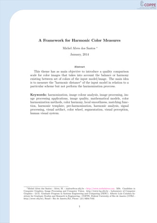 A Framework for Harmonic Color Measures
Michel Alves dos Santos ∗
January, 2014
Abstract
This theme has as main objective to introduce a quality comparison
scale for color images that takes into account the balance or harmony
existing between set of colors of the input model/image. The main idea
is to measure the "harmonic distance" of the input model in relation to a
particular scheme but not perform the harmonization proccess.
Keywords: harmonization, image colour analysis, image processing, im-
age processing applications, image quality, mathematical models, color
harmonization methods, color harmony, local smoothness, matching func-
tion, harmonic template, pre-harmonization, harmonic analysis, signal
processing, visual artifact, color wheel, segmentation, visual perception,
human visual system.
∗Michel Alves dos Santos - Alves, M. - malves@cos.ufrj.br - http://www.michelalves.com. MSc. Candidate in
Computer Graphics, Image Processing and Computer Vision. http://www.lcg.ufrj.br - Laboratory of Computer
Graphics - LCG. Graduate Program in Systems Engineering and Computing (PESC). Alberto Luiz Coimbra In-
stitute for Graduate Studies and Research in Engineering - COPPE. Federal University of Rio de Janeiro (UFRJ -
http://www.ufrj.br), Brazil - Rio de Janeiro/RJ, Phone: (21) 8204-7102.
1
 