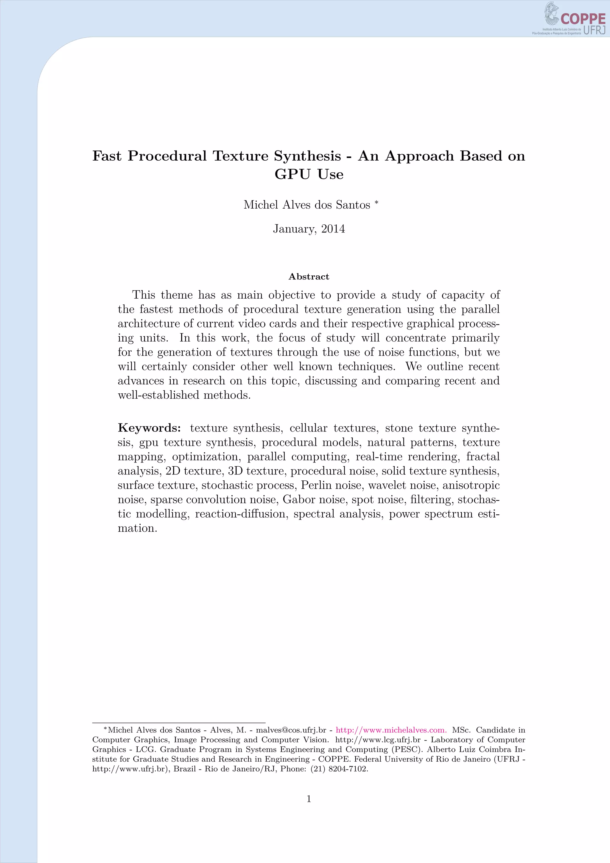 Fast Procedural Texture Synthesis - An Approach Based on
GPU Use
Michel Alves dos Santos ∗
January, 2014
Abstract
This theme has as main objective to provide a study of capacity of
the fastest methods of procedural texture generation using the parallel
architecture of current video cards and their respective graphical process-
ing units. In this work, the focus of study will concentrate primarily
for the generation of textures through the use of noise functions, but we
will certainly consider other well known techniques. We outline recent
advances in research on this topic, discussing and comparing recent and
well-established methods.
Keywords: texture synthesis, cellular textures, stone texture synthe-
sis, gpu texture synthesis, procedural models, natural patterns, texture
mapping, optimization, parallel computing, real-time rendering, fractal
analysis, 2D texture, 3D texture, procedural noise, solid texture synthesis,
surface texture, stochastic process, Perlin noise, wavelet noise, anisotropic
noise, sparse convolution noise, Gabor noise, spot noise, ﬁltering, stochas-
tic modelling, reaction-diﬀusion, spectral analysis, power spectrum esti-
mation.
∗Michel Alves dos Santos - Alves, M. - malves@cos.ufrj.br - http://www.michelalves.com. MSc. Candidate in
Computer Graphics, Image Processing and Computer Vision. http://www.lcg.ufrj.br - Laboratory of Computer
Graphics - LCG. Graduate Program in Systems Engineering and Computing (PESC). Alberto Luiz Coimbra In-
stitute for Graduate Studies and Research in Engineering - COPPE. Federal University of Rio de Janeiro (UFRJ -
http://www.ufrj.br), Brazil - Rio de Janeiro/RJ, Phone: (21) 8204-7102.
1
 