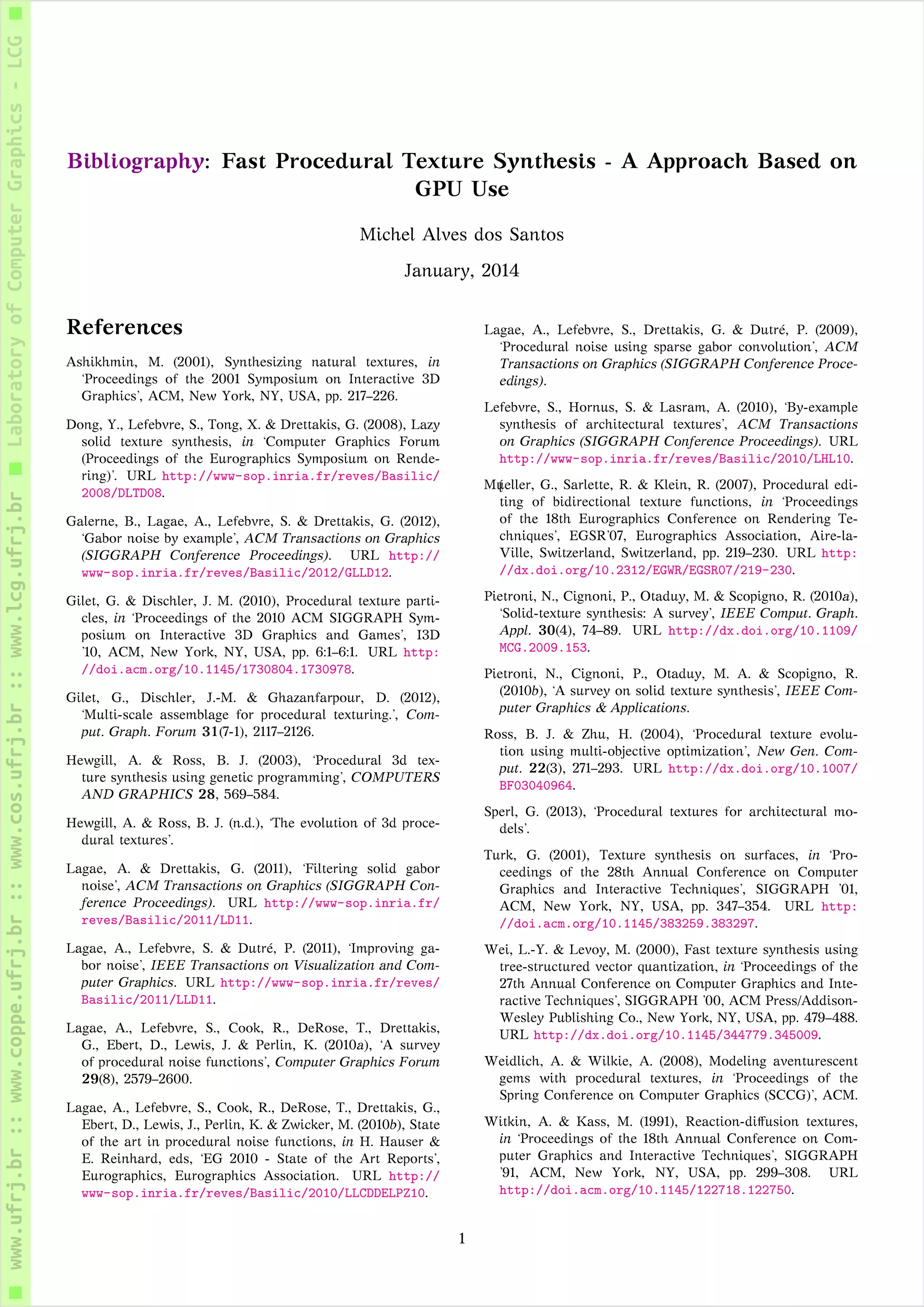 Bibliography: Fast Procedural Texture Synthesis - A Approach Based on
GPU Use
Michel Alves dos Santos
January, 2014
References
Ashikhmin, M. (2001), Synthesizing natural textures, in
‘Proceedings of the 2001 Symposium on Interactive 3D
Graphics’, ACM, New York, NY, USA, pp. 217–226.
Dong, Y., Lefebvre, S., Tong, X. & Drettakis, G. (2008), Lazy
solid texture synthesis, in ‘Computer Graphics Forum
(Proceedings of the Eurographics Symposium on Rende-
ring)’. URL http://www-sop.inria.fr/reves/Basilic/
2008/DLTD08.
Galerne, B., Lagae, A., Lefebvre, S. & Drettakis, G. (2012),
‘Gabor noise by example’, ACM Transactions on Graphics
(SIGGRAPH Conference Proceedings). URL http://
www-sop.inria.fr/reves/Basilic/2012/GLLD12.
Gilet, G. & Dischler, J. M. (2010), Procedural texture parti-
cles, in ‘Proceedings of the 2010 ACM SIGGRAPH Sym-
posium on Interactive 3D Graphics and Games’, I3D
’10, ACM, New York, NY, USA, pp. 6:1–6:1. URL http:
//doi.acm.org/10.1145/1730804.1730978.
Gilet, G., Dischler, J.-M. & Ghazanfarpour, D. (2012),
‘Multi-scale assemblage for procedural texturing.’, Com-
put. Graph. Forum 31(7-1), 2117–2126.
Hewgill, A. & Ross, B. J. (2003), ‘Procedural 3d tex-
ture synthesis using genetic programming’, COMPUTERS
AND GRAPHICS 28, 569–584.
Hewgill, A. & Ross, B. J. (n.d.), ‘The evolution of 3d proce-
dural textures’.
Lagae, A. & Drettakis, G. (2011), ‘Filtering solid gabor
noise’, ACM Transactions on Graphics (SIGGRAPH Con-
ference Proceedings). URL http://www-sop.inria.fr/
reves/Basilic/2011/LD11.
Lagae, A., Lefebvre, S. & Dutré, P. (2011), ‘Improving ga-
bor noise’, IEEE Transactions on Visualization and Com-
puter Graphics. URL http://www-sop.inria.fr/reves/
Basilic/2011/LLD11.
Lagae, A., Lefebvre, S., Cook, R., DeRose, T., Drettakis,
G., Ebert, D., Lewis, J. & Perlin, K. (2010a), ‘A survey
of procedural noise functions’, Computer Graphics Forum
29(8), 2579–2600.
Lagae, A., Lefebvre, S., Cook, R., DeRose, T., Drettakis, G.,
Ebert, D., Lewis, J., Perlin, K. & Zwicker, M. (2010b), State
of the art in procedural noise functions, in H. Hauser &
E. Reinhard, eds, ‘EG 2010 - State of the Art Reports’,
Eurographics, Eurographics Association. URL http://
www-sop.inria.fr/reves/Basilic/2010/LLCDDELPZ10.
Lagae, A., Lefebvre, S., Drettakis, G. & Dutré, P. (2009),
‘Procedural noise using sparse gabor convolution’, ACM
Transactions on Graphics (SIGGRAPH Conference Proce-
edings).
Lefebvre, S., Hornus, S. & Lasram, A. (2010), ‘By-example
synthesis of architectural textures’, ACM Transactions
on Graphics (SIGGRAPH Conference Proceedings). URL
http://www-sop.inria.fr/reves/Basilic/2010/LHL10.
M ĺueller, G., Sarlette, R. & Klein, R. (2007), Procedural edi-
ting of bidirectional texture functions, in ‘Proceedings
of the 18th Eurographics Conference on Rendering Te-
chniques’, EGSR’07, Eurographics Association, Aire-la-
Ville, Switzerland, Switzerland, pp. 219–230. URL http:
//dx.doi.org/10.2312/EGWR/EGSR07/219-230.
Pietroni, N., Cignoni, P., Otaduy, M. & Scopigno, R. (2010a),
‘Solid-texture synthesis: A survey’, IEEE Comput. Graph.
Appl. 30(4), 74–89. URL http://dx.doi.org/10.1109/
MCG.2009.153.
Pietroni, N., Cignoni, P., Otaduy, M. A. & Scopigno, R.
(2010b), ‘A survey on solid texture synthesis’, IEEE Com-
puter Graphics & Applications.
Ross, B. J. & Zhu, H. (2004), ‘Procedural texture evolu-
tion using multi-objective optimization’, New Gen. Com-
put. 22(3), 271–293. URL http://dx.doi.org/10.1007/
BF03040964.
Sperl, G. (2013), ‘Procedural textures for architectural mo-
dels’.
Turk, G. (2001), Texture synthesis on surfaces, in ‘Pro-
ceedings of the 28th Annual Conference on Computer
Graphics and Interactive Techniques’, SIGGRAPH ’01,
ACM, New York, NY, USA, pp. 347–354. URL http:
//doi.acm.org/10.1145/383259.383297.
Wei, L.-Y. & Levoy, M. (2000), Fast texture synthesis using
tree-structured vector quantization, in ‘Proceedings of the
27th Annual Conference on Computer Graphics and Inte-
ractive Techniques’, SIGGRAPH ’00, ACM Press/Addison-
Wesley Publishing Co., New York, NY, USA, pp. 479–488.
URL http://dx.doi.org/10.1145/344779.345009.
Weidlich, A. & Wilkie, A. (2008), Modeling aventurescent
gems with procedural textures, in ‘Proceedings of the
Spring Conference on Computer Graphics (SCCG)’, ACM.
Witkin, A. & Kass, M. (1991), Reaction-diﬀusion textures,
in ‘Proceedings of the 18th Annual Conference on Com-
puter Graphics and Interactive Techniques’, SIGGRAPH
’91, ACM, New York, NY, USA, pp. 299–308. URL
http://doi.acm.org/10.1145/122718.122750.
1
 