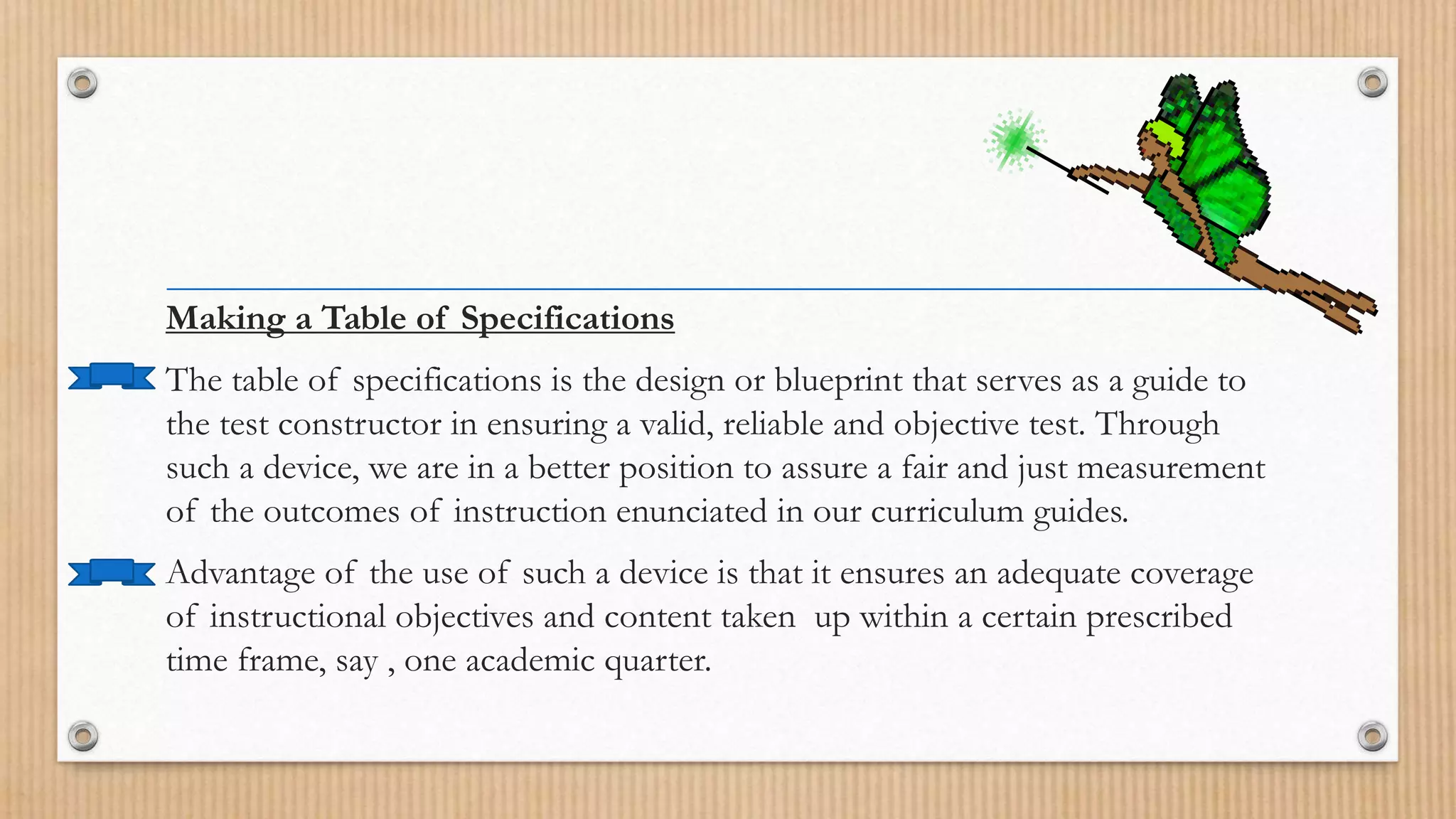 Making a Table of Specifications
The table of specifications is the design or blueprint that serves as a guide to
the test constructor in ensuring a valid, reliable and objective test. Through
such a device, we are in a better position to assure a fair and just measurement
of the outcomes of instruction enunciated in our curriculum guides.
Advantage of the use of such a device is that it ensures an adequate coverage
of instructional objectives and content taken up within a certain prescribed
time frame, say , one academic quarter.
 