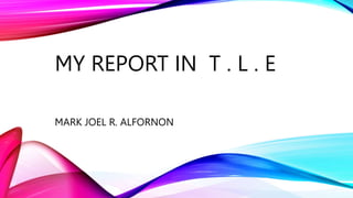 MY REPORT IN T . L . E
MARK JOEL R. ALFORNON
 