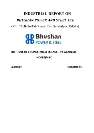INDUSTRIAL REPORT ON
BHUSHAN POWER AND STEEL LTD
(Vill. ThelkoloiTah.RengaliDist.Sambalpur, Odisha)
INSTITUTE OF ENGINEERING & SCIENCE - IPS ACADEMY
INDORE(M.P.)
GUIDED BY-: SUBMITTED BY-:
 