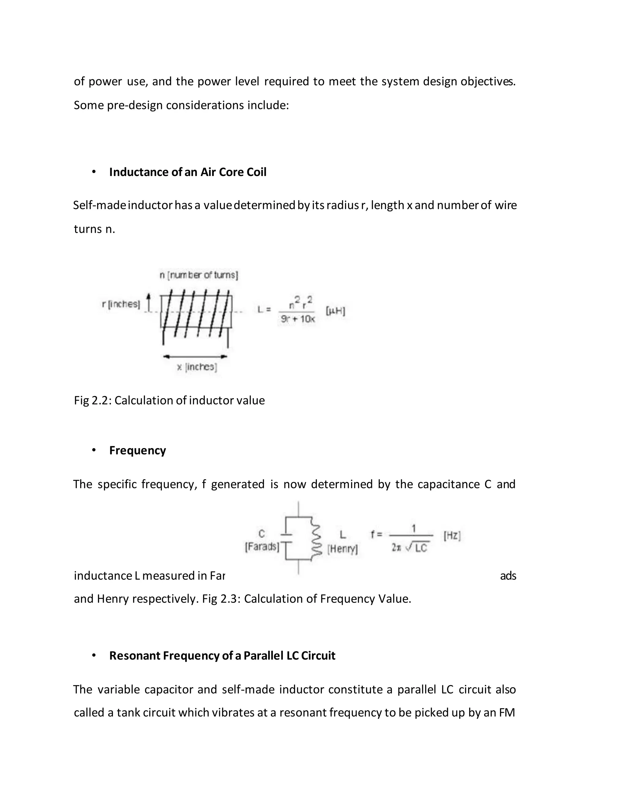 of power use, and the power level required to meet the system design objectives.
Some pre-design considerations include:
• Inductance of an Air Core Coil
Self-madeinductorhasa valuedeterminedbyitsradiusr, length x and numberof wire
turns n.
Fig 2.2: Calculation of inductor value
• Frequency
The specific frequency, f generated is now determined by the capacitance C and
inductanceL measured in Far ads
and Henry respectively. Fig 2.3: Calculation of Frequency Value.
• Resonant Frequency of a Parallel LC Circuit
The variable capacitor and self-made inductor constitute a parallel LC circuit also
called a tank circuit which vibrates at a resonant frequency to be picked up by an FM
 