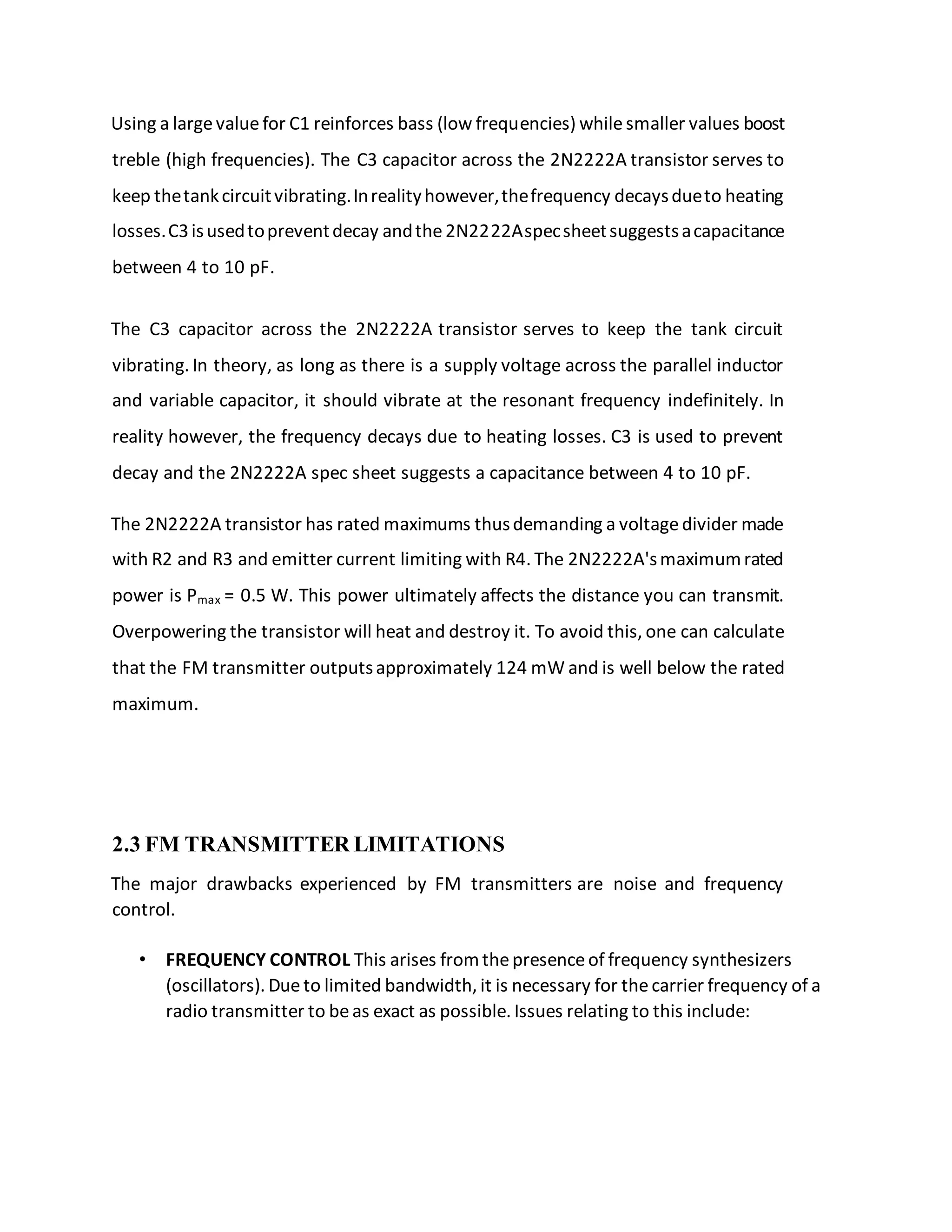 Using a largevaluefor C1 reinforces bass (low frequencies) whilesmaller values boost
treble (high frequencies). The C3 capacitor across the 2N2222A transistor serves to
keep thetankcircuitvibrating.Inrealityhowever,thefrequency decaysdueto heating
losses.C3isusedtopreventdecay andthe2N2222Aspecsheetsuggestsacapacitance
between 4 to 10 pF.
The C3 capacitor across the 2N2222A transistor serves to keep the tank circuit
vibrating. In theory, as long as there is a supply voltage across the parallel inductor
and variable capacitor, it should vibrate at the resonant frequency indefinitely. In
reality however, the frequency decays due to heating losses. C3 is used to prevent
decay and the 2N2222A spec sheet suggests a capacitance between 4 to 10 pF.
The 2N2222A transistor has rated maximums thusdemanding a voltagedivider made
with R2 and R3 and emitter current limiting with R4. The 2N2222A'smaximumrated
power is Pmax = 0.5 W. This power ultimately affects the distance you can transmit.
Overpowering the transistor will heat and destroy it. To avoid this, one can calculate
that the FM transmitter outputsapproximately 124 mW and is well below the rated
maximum.
2.3 FM TRANSMITTER LIMITATIONS
The major drawbacks experienced by FM transmitters are noise and frequency
control.
• FREQUENCY CONTROL This arises fromthepresenceof frequency synthesizers
(oscillators). Dueto limited bandwidth, it is necessary for thecarrier frequency of a
radio transmitter to beas exact as possible. Issues relating to this include:
 