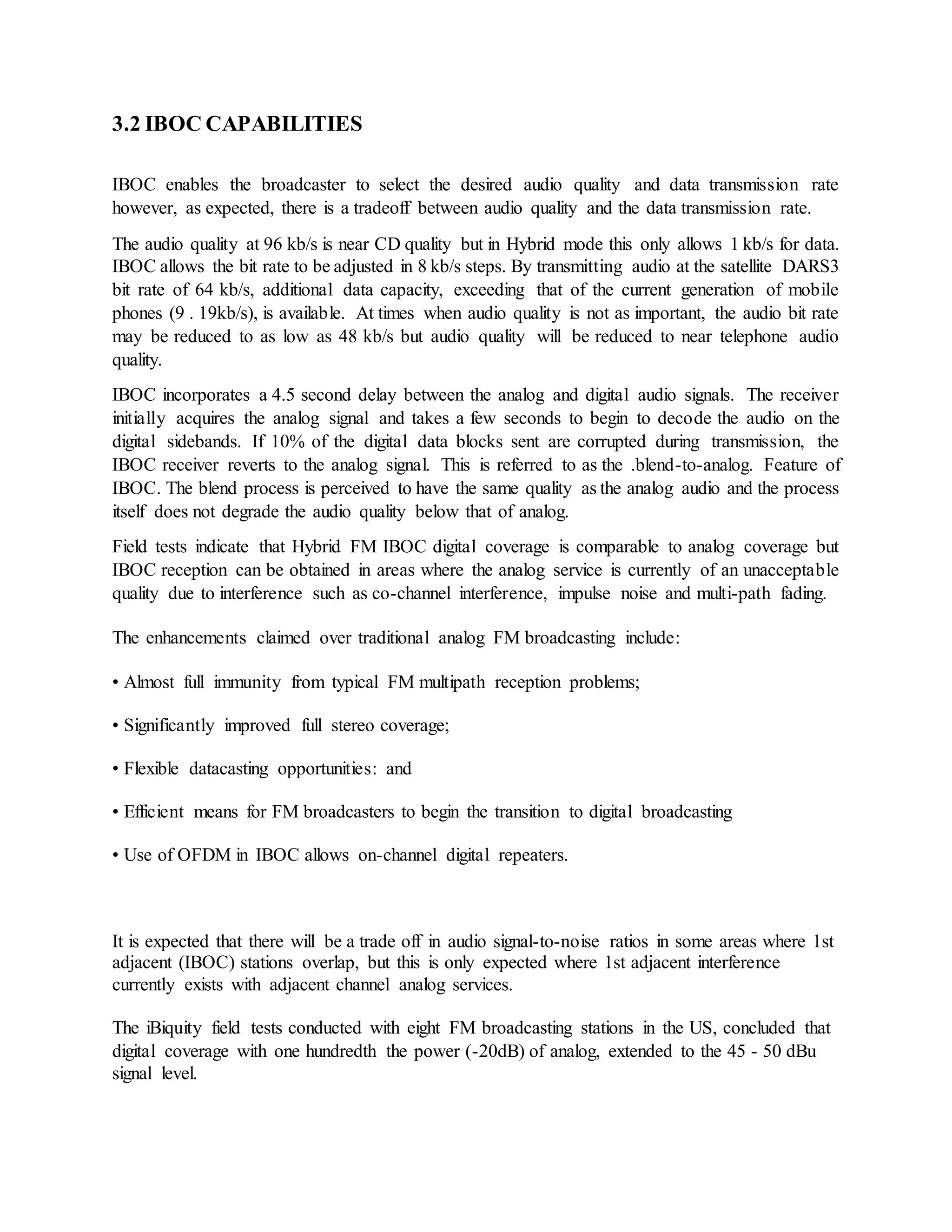 3.2 IBOC CAPABILITIES
IBOC enables the broadcaster to select the desired audio quality and data transmission rate
however, as expected, there is a tradeoff between audio quality and the data transmission rate.
The audio quality at 96 kb/s is near CD quality but in Hybrid mode this only allows 1 kb/s for data.
IBOC allows the bit rate to be adjusted in 8 kb/s steps. By transmitting audio at the satellite DARS3
bit rate of 64 kb/s, additional data capacity, exceeding that of the current generation of mobile
phones (9 . 19kb/s), is available. At times when audio quality is not as important, the audio bit rate
may be reduced to as low as 48 kb/s but audio quality will be reduced to near telephone audio
quality.
IBOC incorporates a 4.5 second delay between the analog and digital audio signals. The receiver
initially acquires the analog signal and takes a few seconds to begin to decode the audio on the
digital sidebands. If 10% of the digital data blocks sent are corrupted during transmission, the
IBOC receiver reverts to the analog signal. This is referred to as the .blend-to-analog. Feature of
IBOC. The blend process is perceived to have the same quality as the analog audio and the process
itself does not degrade the audio quality below that of analog.
Field tests indicate that Hybrid FM IBOC digital coverage is comparable to analog coverage but
IBOC reception can be obtained in areas where the analog service is currently of an unacceptable
quality due to interference such as co-channel interference, impulse noise and multi-path fading.
The enhancements claimed over traditional analog FM broadcasting include:
• Almost full immunity from typical FM multipath reception problems;
• Significantly improved full stereo coverage;
• Flexible datacasting opportunities: and
• Efficient means for FM broadcasters to begin the transition to digital broadcasting
• Use of OFDM in IBOC allows on-channel digital repeaters.
It is expected that there will be a trade off in audio signal-to-noise ratios in some areas where 1st
adjacent (IBOC) stations overlap, but this is only expected where 1st adjacent interference
currently exists with adjacent channel analog services.
The iBiquity field tests conducted with eight FM broadcasting stations in the US, concluded that
digital coverage with one hundredth the power (-20dB) of analog, extended to the 45 - 50 dBu
signal level.
 