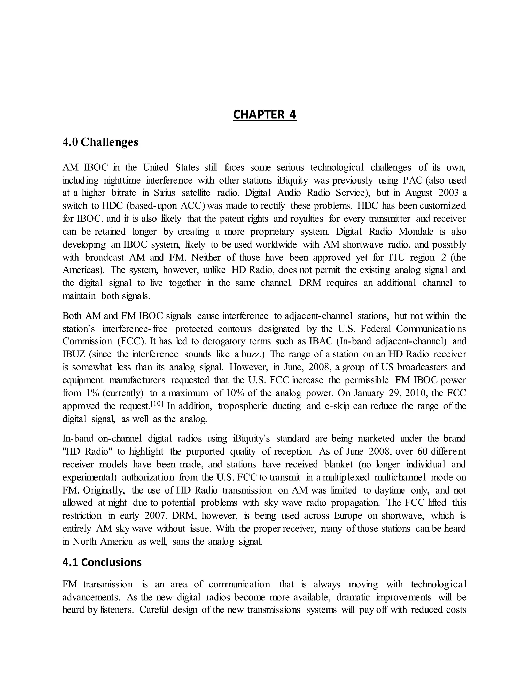CHAPTER 4
4.0 Challenges
AM IBOC in the United States still faces some serious technological challenges of its own,
including nighttime interference with other stations iBiquity was previously using PAC (also used
at a higher bitrate in Sirius satellite radio, Digital Audio Radio Service), but in August 2003 a
switch to HDC (based-upon ACC) was made to rectify these problems. HDC has been customized
for IBOC, and it is also likely that the patent rights and royalties for every transmitter and receiver
can be retained longer by creating a more proprietary system. Digital Radio Mondale is also
developing an IBOC system, likely to be used worldwide with AM shortwave radio, and possibly
with broadcast AM and FM. Neither of those have been approved yet for ITU region 2 (the
Americas). The system, however, unlike HD Radio, does not permit the existing analog signal and
the digital signal to live together in the same channel. DRM requires an additional channel to
maintain both signals.
Both AM and FM IBOC signals cause interference to adjacent-channel stations, but not within the
station’s interference-free protected contours designated by the U.S. Federal Communications
Commission (FCC). It has led to derogatory terms such as IBAC (In-band adjacent-channel) and
IBUZ (since the interference sounds like a buzz.) The range of a station on an HD Radio receiver
is somewhat less than its analog signal. However, in June, 2008, a group of US broadcasters and
equipment manufacturers requested that the U.S. FCC increase the permissible FM IBOC power
from 1% (currently) to a maximum of 10% of the analog power. On January 29, 2010, the FCC
approved the request.[10] In addition, tropospheric ducting and e-skip can reduce the range of the
digital signal, as well as the analog.
In-band on-channel digital radios using iBiquity's standard are being marketed under the brand
"HD Radio" to highlight the purported quality of reception. As of June 2008, over 60 different
receiver models have been made, and stations have received blanket (no longer individual and
experimental) authorization from the U.S. FCC to transmit in a multiplexed multichannel mode on
FM. Originally, the use of HD Radio transmission on AM was limited to daytime only, and not
allowed at night due to potential problems with sky wave radio propagation. The FCC lifted this
restriction in early 2007. DRM, however, is being used across Europe on shortwave, which is
entirely AM sky wave without issue. With the proper receiver, many of those stations can be heard
in North America as well, sans the analog signal.
4.1 Conclusions
FM transmission is an area of communication that is always moving with technological
advancements. As the new digital radios become more available, dramatic improvements will be
heard by listeners. Careful design of the new transmissions systems will pay off with reduced costs
 
