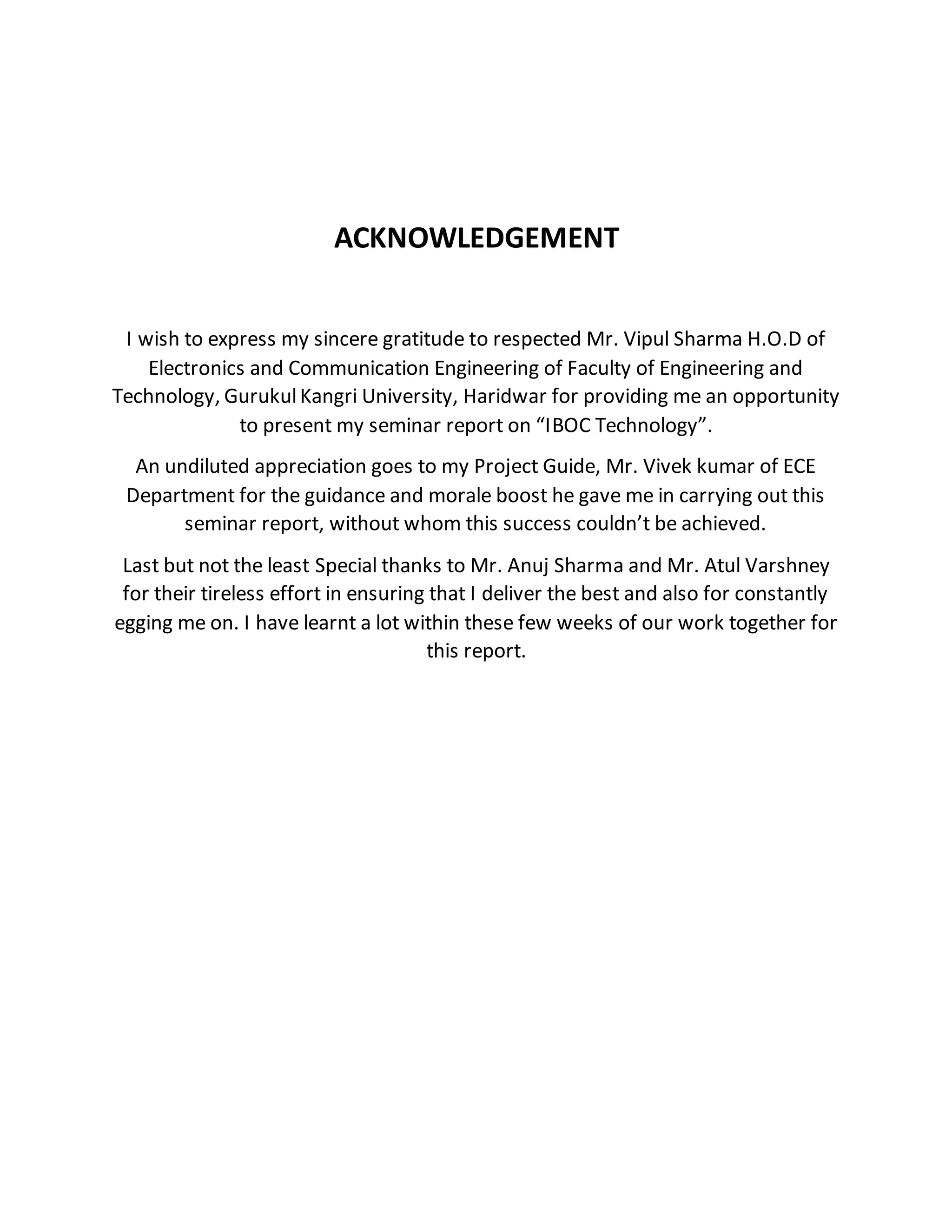 ACKNOWLEDGEMENT
I wish to express my sincere gratitude to respected Mr. Vipul Sharma H.O.D of
Electronics and Communication Engineering of Faculty of Engineering and
Technology, GurukulKangri University, Haridwar for providing me an opportunity
to present my seminar report on “IBOC Technology”.
An undiluted appreciation goes to my Project Guide, Mr. Vivek kumar of ECE
Department for the guidance and morale boost he gave me in carrying out this
seminar report, without whom this success couldn’t be achieved.
Last but not the least Special thanks to Mr. Anuj Sharma and Mr. Atul Varshney
for their tireless effort in ensuring that I deliver the best and also for constantly
egging me on. I have learnt a lot within these few weeks of our work together for
this report.
 