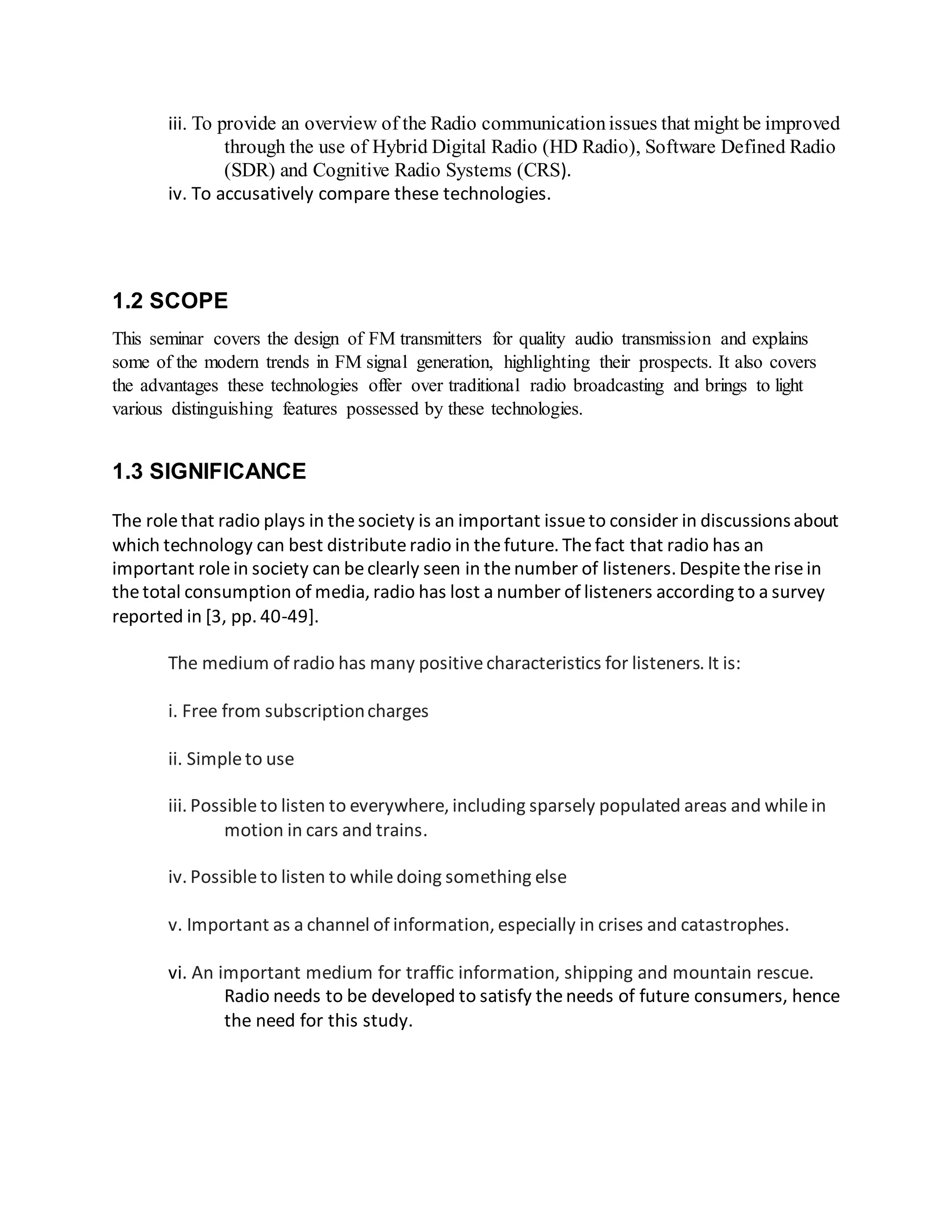 iii. To provide an overview of the Radio communicationissues that might be improved
through the use of Hybrid Digital Radio (HD Radio), Software Defined Radio
(SDR) and Cognitive Radio Systems (CRS).
iv. To accusatively compare these technologies.
1.2 SCOPE
This seminar covers the design of FM transmitters for quality audio transmission and explains
some of the modern trends in FM signal generation, highlighting their prospects. It also covers
the advantages these technologies offer over traditional radio broadcasting and brings to light
various distinguishing features possessed by these technologies.
1.3 SIGNIFICANCE
The rolethat radio plays in thesociety is an important issueto consider in discussionsabout
which technology can best distributeradio in thefuture. Thefact that radio has an
important rolein society can beclearly seen in thenumber of listeners. Despitetherisein
thetotal consumption of media, radio has lost a number of listeners according to a survey
reported in [3, pp. 40-49].
The medium of radio has many positivecharacteristics for listeners. It is:
i. Free from subscriptioncharges
ii. Simpleto use
iii. Possibleto listen to everywhere, including sparsely populated areas and whilein
motion in cars and trains.
iv. Possibleto listen to whiledoing something else
v. Important as a channel of information, especially in crises and catastrophes.
vi. An important medium for traffic information, shipping and mountain rescue.
Radio needs to be developed to satisfy theneeds of future consumers, hence
the need for this study.
 