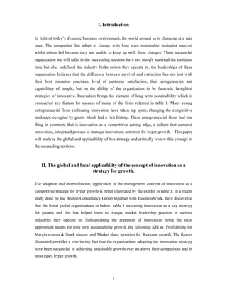 I. Introduction

In light of today’s dynamic business environment, the world around us is changing at a raid
pace. The companies that adopt to change with long term sustainable strategies succeed
whilst others fail because they are unable to keep up with these changes. These successful
organization we will refer in the succeeding sections have not merely survived the turbulent
time but also redefined the industry brake points they operate in. the leaderships of these
organization believes that the difference between survival and extinction lies not just with
their best operation practices, level of customer satisfaction, their competencies and
capabilities of people, but on the ability of the organization to be futuristic farsighted
strategies of innovative. Innovation brings the element of long term sustainability which is
considered key factors for success of many of the firms referred in table 1. Many young
entrepreneurial firms embracing innovation have taken top spots; changing the competitive
landscape occupied by giants which had a rich history. These entrepreneurial firms had one
thing in common, that is innovation as a competitive cutting edge, a culture that nurtured
innovation, integrated process to manage innovation, ambition for hyper growth. This paper
will analyze the global and applicability of this strategy and critically review this concept in
the succeeding sections.



    II. The global and local applicability of the concept of innovation as a
                              strategy for growth.

The adoption and internalization, application of the management concept of innovation as a
competitive strategy for hyper growth is better illustrated by the exhibit in table 1. In a recent
study done by the Boston Consultancy Group together with BusinessWeek, have discovered
that the listed global organizations in below table 1 executing innovation as a key strategy
for growth and this has helped them to occupy market leadership position in various
industries they operate in. Substantiating the argument of innovation being the most
appropriate means for long term sustainability growth, the following KPI as Profitability for
Margin returns & Stock returns and Market share /position for Revenue growth. The figures
illustrated provides a convincing fact that the organizations adopting the innovation strategy
have been successful in achieving sustainable growth over an above their competitors and in
most cases hyper growth.




                                                1
 