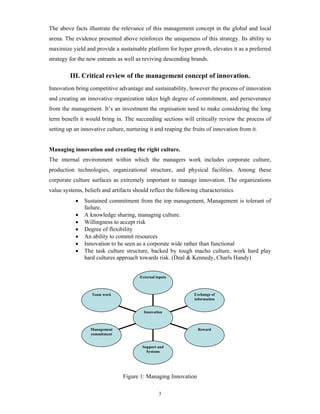 The above facts illustrate the relevance of this management concept in the global and local
arena. The evidence presented above reinforces the uniqueness of this strategy. Its ability to
maximize yield and provide a sustainable platform for hyper growth, elevates it as a preferred
strategy for the new entrants as well as reviving descending brands.

         III. Critical review of the management concept of innovation.
Innovation bring competitive advantage and sustainability, however the process of innovation
and creating an innovative organization takes high degree of commitment, and perseverance
from the management. It’s an investment the orgnisation need to make considering the long
term benefit it would bring in. The succeeding sections will critically review the process of
setting up an innovative culture, nurturing it and reaping the fruits of innovation from it.


Managing innovation and creating the right culture.
The internal environment within which the managers work includes corporate culture,
production technologies, organizational structure, and physical facilities. Among these
corporate culture surfaces as extremely important to manage innovation. The organizations
value systems, beliefs and artifacts should reflect the following characteristics.
           •   Sustained commitment from the top management, Management is tolerant of
               failure.
           •   A knowledge sharing, managing culture.
           •   Willingness to accept risk
           •   Degree of flexibility
           •   An ability to commit resources
           •   Innovation to be seen as a corporate wide rather than functional
           •   The task culture structure, backed by tough macho culture, work hard play
               hard cultures approach towards risk. (Deal & Kennedy, Charls Handy)


                                        External inputs



                  Team work                                     Exchange of
                                                                information


                                          Innovation



                  Management                                     Reward
                  commitment


                                         Support and
                                           Systems




                                Figure 1: Managing Innovation

                                                  3
 