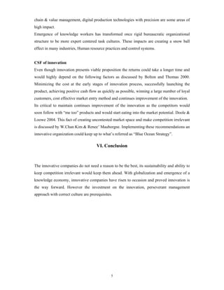 chain & value management, digital production technologies with precision are some areas of
high impact.
Emergence of knowledge workers has transformed once rigid bureaucratic organizational
structure to be more expert centered task cultures. These impacts are creating a snow ball
effect in many industries, Human resource practices and control systems.


CSF of innovation
Even though innovation presents viable proposition the returns could take a longer time and
would highly depend on the following factors as discussed by Bolton and Thomas 2000.
Minimizing the cost at the early stages of innovation process, successfully launching the
product, achieving positive cash flow as quickly as possible, winning a large number of loyal
customers, cost effective market entry method and continues improvement of the innovation.
Its critical to maintain continues improvement of the innovation as the competitors would
soon follow with “me too” products and would start eating into the market potential. Doole &
Loowe 2004. This fact of creating uncontested market space and make competition irrelevant
is discussed by W.Chan Kim & Renee’ Mauborgne. Implementing these recommendations an
innovative organization could keep up to what’s referred as “Blue Ocean Strategy”.

                                      VI. Conclusion



The innovative companies do not need a reason to be the best, its sustainability and ability to
keep competition irrelevant would keep them ahead. With globalization and emergence of a
knowledge economy, innovative companies have risen to occasion and proved innovation is
the way forward. However the investment on the innovation, perseverant management
approach with correct culture are prerequisites.




                                               5
 