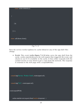 13
return caches.delete(key);
}
}));
}) );
return self.clients.claim();
Fig 7.1.2
Here the service worker updates its cache whenever any of the app shell files
change.
 Fe tch: This event (re fe r figure 7.1.3) helps serve the app shell from the
cache. caches.match()dissects the web request that triggered the event, and
checks to see if it's availab le in the cache. It then either responds with the
cached version or uses fetch to get a copy from the network. The response
is returned to the web page with e.respondWith().n{
console.log('Service Worker: Fetch', event.request.url);
console.log("Url", event.request.url);
event.respondWith(
caches.match(event.request).then(function(response) {
 