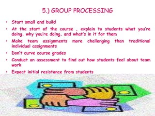 5.) GROUP PROCESSING
• Start small and build
• At the start of the course , explain to students what you’re
doing, why you’re doing, and what’s in it for them
• Make team assignments more challenging than traditional
individual assignments
• Don’t curve course grades
• Conduct an assessment to find out how students feel about team
work
• Expect initial resistance from students
 
