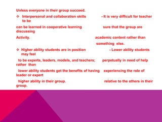 Unless everyone in their group succeed.
 Interpersonal and collaboration skills - It is very difficult for teacher
to be
can be learned in cooperative learning sure that the group are
discussing
Activity. academic content rather than
something else.
 Higher ability students are in position - Lower ability students
may feel
to be experts, leaders, models, and teachers; perpetually in need of help
rather than
lower ability students get the benefits of having experiencing the role of
leader or expert
higher ability in their group. relative to the others in their
group.
 