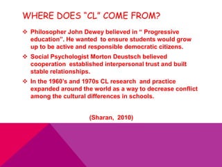 WHERE DOES “CL” COME FROM?
 Philosopher John Dewey believed in “ Progressive
education”. He wanted to ensure students would grow
up to be active and responsible democratic citizens.
 Social Psychologist Morton Deustsch believed
cooperation established interpersonal trust and built
stable relationships.
 In the 1960’s and 1970s CL research and practice
expanded around the world as a way to decrease conflict
among the cultural differences in schools.
(Sharan, 2010)
 